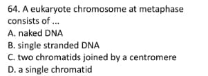 64. A eukaryote chromosome at metaphase
consists of ..
A. naked DNA
B. single stranded DNA
C. two chromatids joined by a centromere
D. a single chromatid
