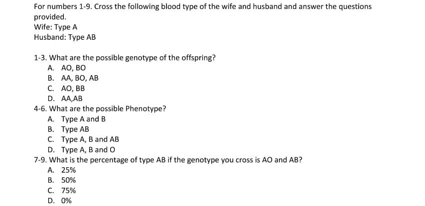 For numbers 1-9. Cross the following blood type of the wife and husband and answer the questions
provided.
Wife: Type A
Husband: Type AB
1-3. What are the possible genotype of the offspring?
А. АО, ВО
В. А, ВО, АВ
С. АО, ВВ
D. AA,AB
4-6. What are the possible Phenotype?
A. Type A and B
В. Туре АВ
С. Туре А, В аnd AB
D. Type A, B and O
7-9. What is the percentage of type AB if the genotype you cross is AO and AB?
А. 25%
В. 50%
C. 75%
D. 0%
