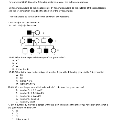 For numbers 34-50. Given the following pedigree, answer the following questions.
1st generation would be the grandparents, 2" generation would be the children of the grandparents
and the 3" generation would be the children of the 2"generation.
Trait that would be track is autosomal dominant and recessive.
Cleft chin (CC or Ce) = Dominant
No cleft chin (ce) = Recessive
II
10
34-37. What is the expected Genotype of the grandfather?
A. CC
В. Се
С. се
D. Either A or B
38-41. What is the expected genotype of number 4 given the following genes in the 1st generation
A. CC
В. Се
C. Either A or B
D. Neither A nor 8
42-45. Who are the persons failed to inherit cleft chin from the grand mother?
A. Number 5, 1, 8,9 and 7
B. Number 2, 9, 7, 10 and 3
C. Number 2, 5, 7, and 9
D. Number 1, 3 and 10
E. Nurmber 2 and 5
47-50. If number 10 married a person without a cleft chin and all the off-springs have cleft chin, what is
the genotype of number 10?
A C
В. Сс
С. сс
D. Either A nor B
