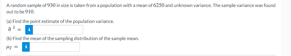 A random sample of 930 in size is taken from a population with a mean of 6250 and unknown variance. The sample variance was found
out to be 910.
(a) Find the point estimate of the population variance.
i
(b) Find the mean of the sampling distribution of the sample mean.
i
