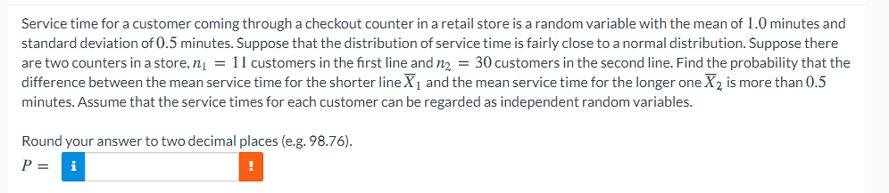 Service time for a customer coming through a checkout counter in a retail store is a random variable with the mean of 1.0 minutes and
standard deviation of 0.5 minutes. Suppose that the distribution of service time is fairly close to a normal distribution. Suppose there
are two counters in a store, n = 11 customers in the first line and n2 = 30 customers in the second line. Find the probability that the
difference between the mean service time for the shorter line X1 and the mean service time for the longer one X2 is more than 0.5
minutes. Assume that the service times for each customer can be regarded as independent random variables.
Round your answer to two decimal places (e.g. 98.76).
P =
i
