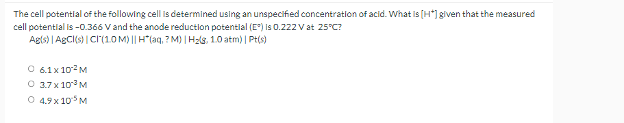 The cell potential of the following cell is determined using an unspecified concentration of acid. What is [H*]given that the measured
cell potential is -0.366 V and the anode reduction potential (E') is 0.222 V at 25°C?
Agls) | AgCl(s) | CI(1.0 M) || H*(aq, ? M) | H2(g, 1.0 atm) | Pt(s)
O 6.1x 102 M
O 3.7 x 103M
O 4.9x 105 M
