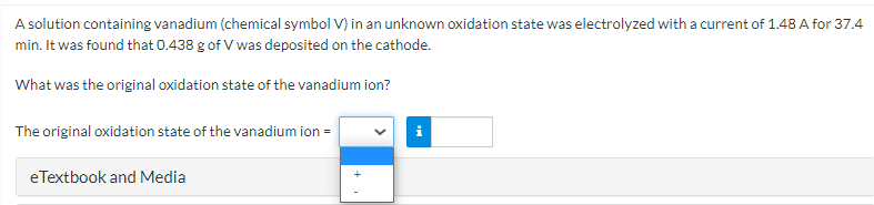 A solution containing vanadium (chemical symbol V) in an unknown oxidation state was electrolyzed with a current of 1.48 A for 37.4
min. It was found that 0.438 g of V was deposited on the cathode.
What was the original oxidation state of the vanadium ion?
The original oxidation state of the vanadium ion =
eTextbook and Media
