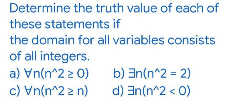 Determine the truth value of each of
these statements if
the domain for all variables consists
of all integers.
a) Vn(n^2 > 0)
c) Vn(n^2 > n)
b) an(n^2 = 2)
d) En(n^2 < O)
