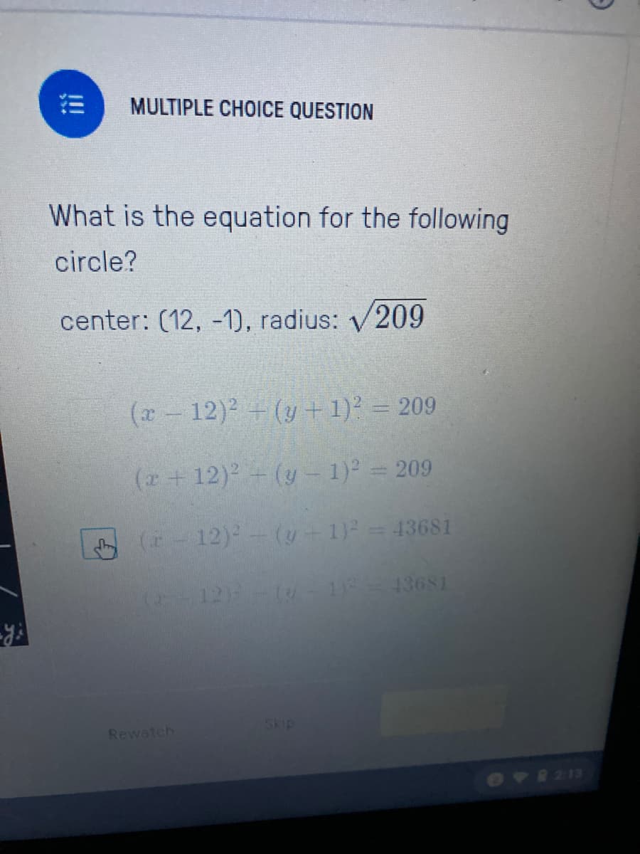 MULTIPLE CHOICE QUESTION
What is the equation for the following
circle?
center: (12, -1), radius: V209
(x- 12)2 + (y +1)? = 209
(z+ 12)2 - (y - 1) = 209
(r-12)- (y- 1) = 43681
(12) -( 1= 13681
Skip
Rewatch
6V 213
!!
