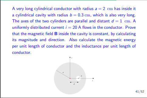 A very long cylindrical conductor with radius a = 2 cm has inside it
a cylindrical cavity with radius b=0.3 cm, which is also very long.
The axes of the two cylinders are parallel and distant d = 1 cm. A
uniformly distributed current i = 20 A flows in the conductor. Prove
that the magnetic field B inside the cavity is constant, by calculating
its magnitude and direction. Also calculate the magnetic energy
per unit length of conductor and the inductance per unit length of
conductor.
41/52