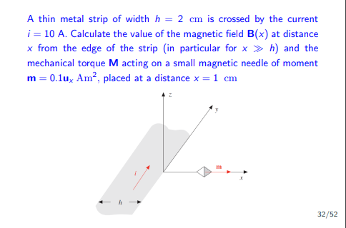 A thin metal strip of width h = 2 cm is crossed by the current
i = 10 A. Calculate the value of the magnetic field B(x) at distance
x from the edge of the strip (in particular for xh) and the
mechanical torque M acting on a small magnetic needle of moment
m = 0.1ux Am², placed at a distance x = 1 cm
m
32/52