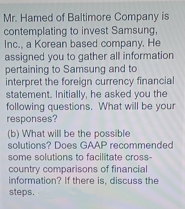 Mr. Hamed of Baltimore Company is
contemplating to invest Samsung,
Inc., a Korean based company. He
assigned you to gather all information
pertaining to Samsung and to
interpret the foreign currency financial
statement. Initially, he asked you the
following questions. What will be your
responses?
(b) What will be the possible
solutions? Does GAAP recommended
some solutions to facilitate cross-
country comparisons of financial
information? If there is, discuss the
steps.
