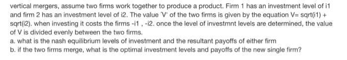 vertical mergers, assume two firms work together to produce a product. Firm 1 has an investment level of i1
and firm 2 has an investment level of i2. The value V' of the two firms is given by the equation V= sqrt(i1) +
sqrt(i2). when investing it costs the firms -i1, -12. once the level of investmnt levels are determined, the value
of V is divided evenly between the two firms.
a. what is the nash equilibrium levels of investment and the resultant payoffs of either firm
b. if the two firms merge, what is the optimal investment levels and payoffs of the new single firm?
