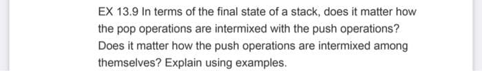 EX 13.9 In terms of the final state of a stack, does it matter how
the pop operations are intermixed with the push operations?
Does it matter how the push operations are intermixed among
themselves? Explain using examples.
