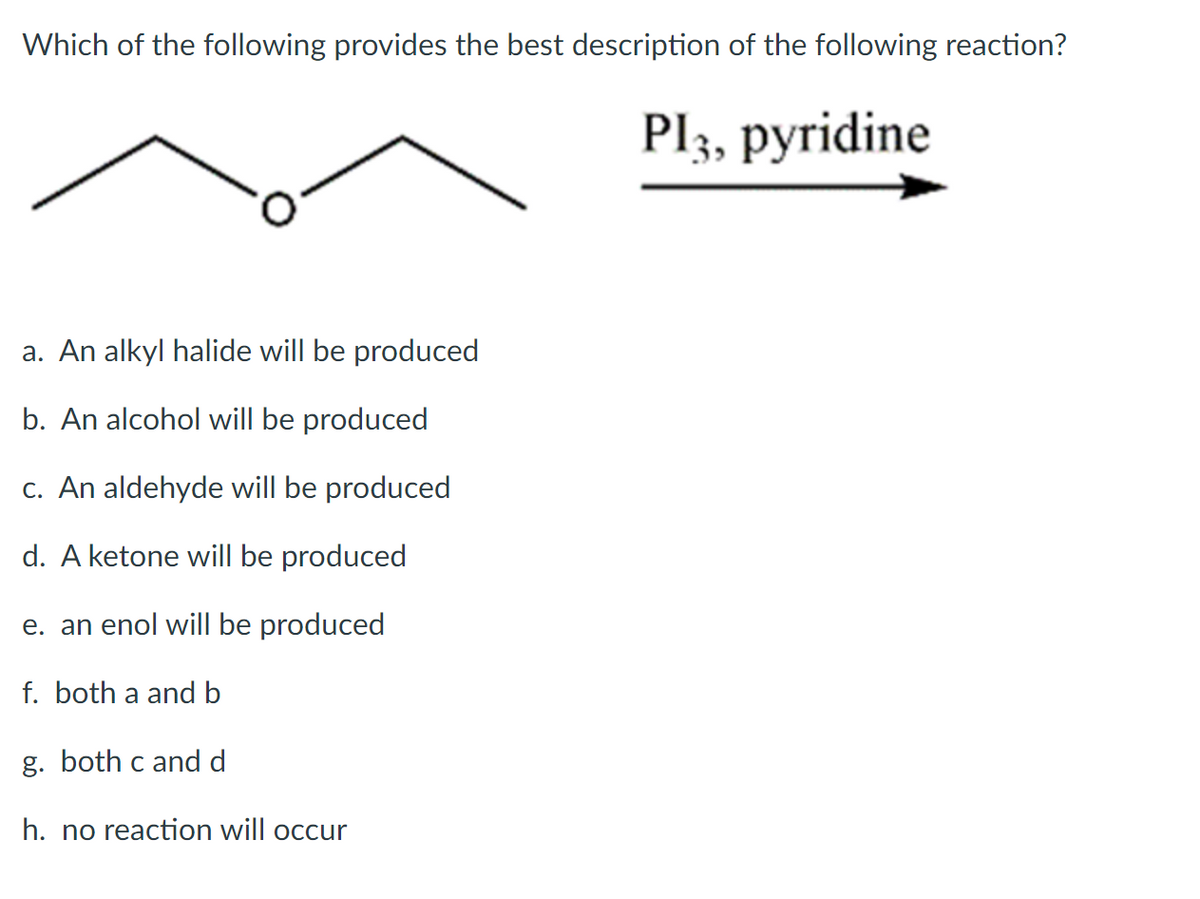 Which of the following provides the best description of the following reaction?
Pl3, pyridine
a. An alkyl halide will be produced
b. An alcohol will be produced
c. An aldehyde will be produced
d. A ketone will be produced
e. an enol will be produced
f. both a and b
g. both c and d
h. no reaction will occur
