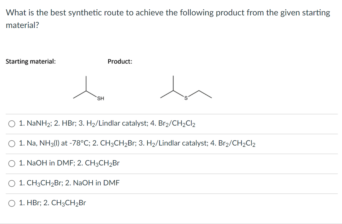 What is the best synthetic route to achieve the following product from the given starting
material?
Starting material:
Product:
SH
1. NaNH2; 2. HBr; 3. H2/Lindlar catalyst; 4. Br2/CH2C12
1. Na, NH3(1) at -78°C; 2. CH3CH2B1; 3. H2/Lindlar catalyst; 4. Br2/CH2CI2
O 1. NaOH in DMF; 2. CH3CH2Br
1. CH3CH2B1; 2. NaOH in DME
1. HBr; 2. CH3CH2Br
