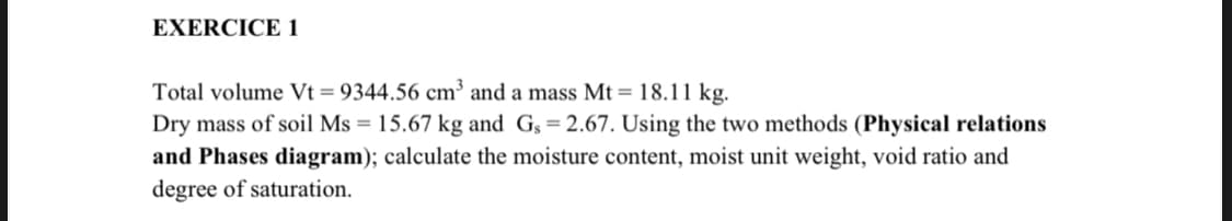 EXERCICE 1
Total volume Vt = 9344.56 cm³ and a mass Mt = 18.11 kg.
Dry mass of soil Ms = 15.67 kg and Gs=2.67. Using the two methods (Physical relations
and Phases diagram); calculate the moisture content, moist unit weight, void ratio and
degree of saturation.
