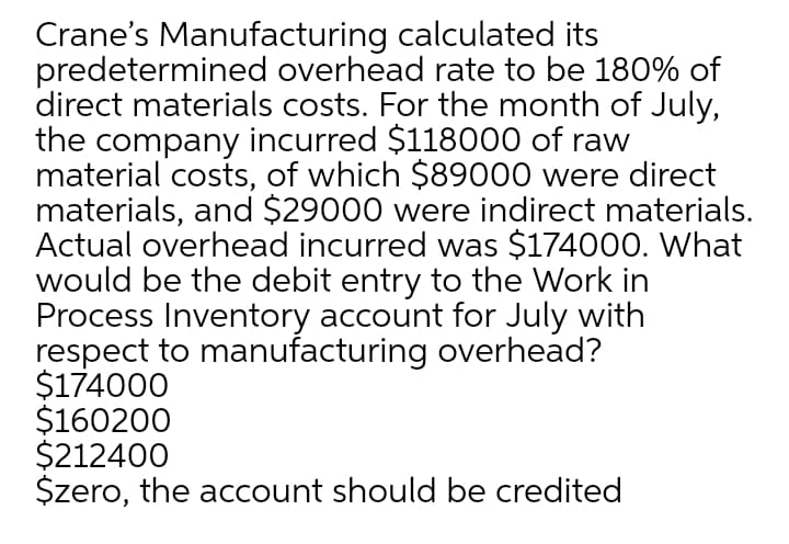 Crane's Manufacturing calculated its
predetermined overhead rate to be 180% of
direct materials costs. For the month of July,
the company incurred $118000 of raw
material costs, of which $89000 were direct
materials, and $29000 were indirect materials.
Actual overhead incurred was $174000. What
would be the debit entry to the Work in
Process Inventory account for July with
respect to manufacturing overhead?
$174000
$160200
$212400
$zero, the account should be credited
