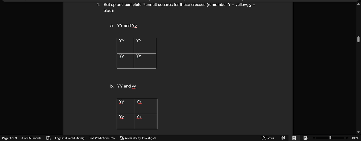 1. Set up and complete Punnett squares for these crosses (remember Y = yellow, y =
blue):
a. YY and Yy
YY
YY
Yy
Yy
b. YY and yy
Yy
Yy
Yy
Yy
Page 3 of 9
4 of 863 words
English (United States)
Text Predictions: On
* Accessibility: Investigate
D Focus
100%
EX
