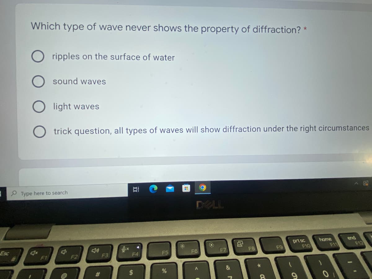 Esc
Which type of wave never shows the property of diffraction? *
ripples on the surface of water
sound waves
light waves
trick question, all types of waves will show diffraction under the right circumstances
Hi
DELL
prt sc
home
end
*
Type here to search
F1
F2
#
F3
Ox
I
F41
$
F5
%
F6
A
F7
&
J
F8
*
CC
F9
F10
F11
F12