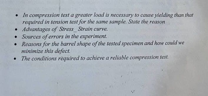 • In compression test a greater load is necessary to cause yielding than that
required in tension test for the same sample. State the reason
• Advantages of Stress Strain curve.
• Sources of errors in the experiment.
• Reasons for the barrel shape of the tested specimen and how could we
minimize this defect.
• The conditions required to achieve a reliable compression test.
