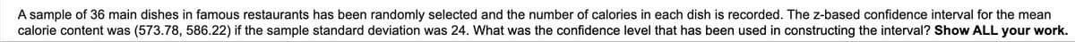 A sample of 36 main dishes in famous restaurants has been randomly selected and the number of calories in each dish is recorded. The z-based confidence interval for the mean
calorie content was (573.78, 586.22) if the sample standard deviation was 24. What was the confidence level that has been used in constructing the interval? Show ALL your work.