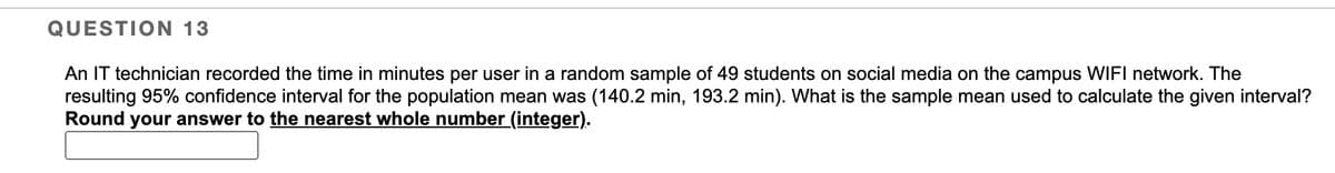 QUESTION 13
An IT technician recorded the time in minutes per user in a random sample of 49 students on social media on the campus WIFI network. The
resulting 95% confidence interval for the population mean was (140.2 min, 193.2 min). What is the sample mean used to calculate the given interval?
Round your answer to the nearest whole number (integer).