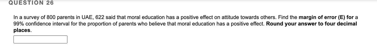 QUESTION 26
In a survey of 800 parents in UAE, 622 said that moral education has a positive effect on attitude towards others. Find the margin of error (E) for a
99% confidence interval for the proportion of parents who believe that moral education has a positive effect. Round your answer to four decimal
places.