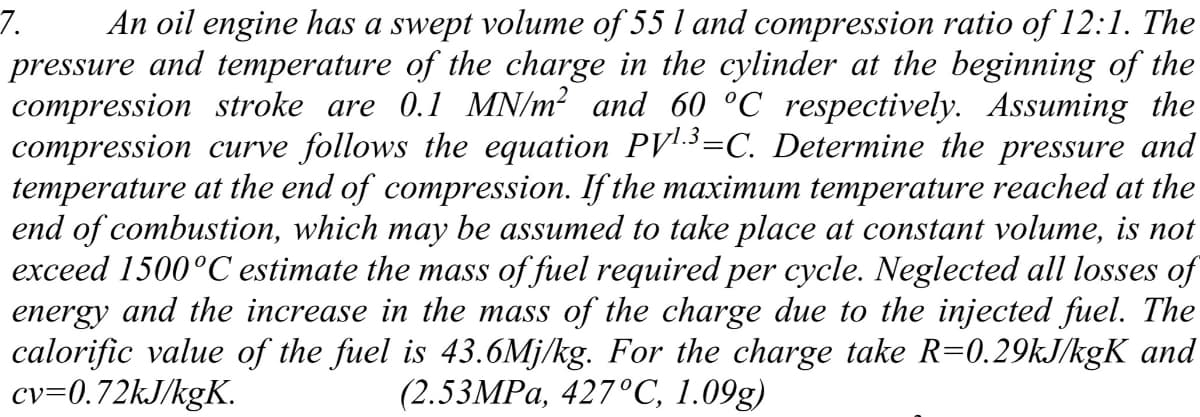 7.
An oil engine has a swept volume of 55 l and compression ratio of 12:1. The
and temperature of the charge in the cylinder at the beginning of the
pressure
compression stroke are 0.1 MN/m? and 60 °C respectively. Assuming the
compression curve follows the equation PV!-.3=C. Determine the pressure and
temperature at the end of compression. If the maximum temperature reached at the
end of combustion, which may be assumed to take place at constant volume, is not
exceed 1500°C estimate the mass of fuel required per cycle. Neglected all losses of
energy and the increase in the mass of the charge due to the injected fuel. The
calorific value of the fuel is 43.6Mj/kg. For the charge take R=0.29kJ/kgK and
cv=0.72kJ/kgK.
(2.53MPA, 427°C, 1.09g)
