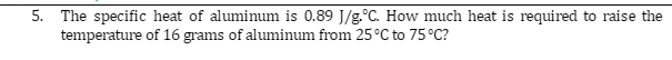 5. The specific heat of aluminum is 0.89 J/g.°C. How much heat is required to raise the
temperature
of 16 grams of aluminum from 25 °C to 75 °C?