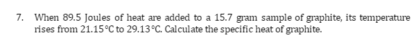 7. When 89.5 Joules of heat are added to a 15.7 gram sample of graphite, its temperature
rises from 21.15 °C to 29.13 °C. Calculate the specific heat of graphite.