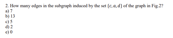 2. How many edges in the subgraph induced by the set {c, a, d} of the graph in Fig.2?
a) 7
b) 13
c) 5
d) 2
e) 0
