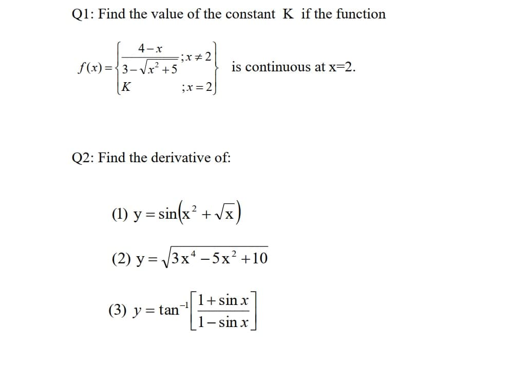 Q1: Find the value of the constant K if the function
4-x
;x÷2
is continuous at x=2.
f(x)={3-Vx² +5
|K
;x = 2
Q2: Find the derivative of:
(1) y = sin(x² + vx)
(2) y = 3x* - 5x² +10
1+ sin x
(3) y =
= tan
1- sin x
