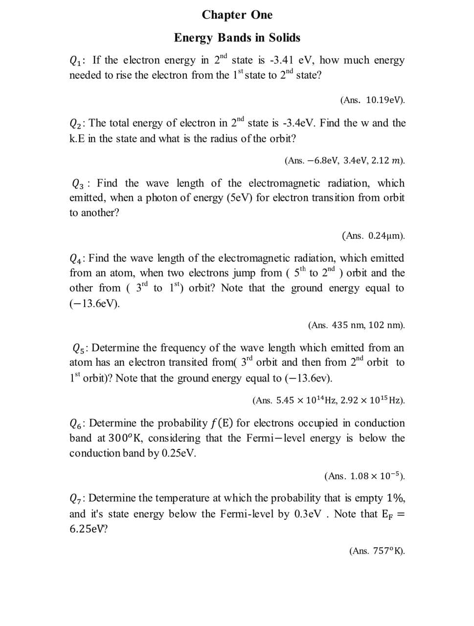 Chapter One
Energy Bands in Solids
Q1: If the electron energy in 2d state is -3.41 eV, how much energy
needed to rise the electron from the 1st state to 2nd state?
(Ans. 10.19eV).
Q2: The total energy of electron in 2nd state is -3.4eV. Find the w and the
k.E in the state and what is the radius of the orbit?
(Ans. -6.8eV, 3.4eV, 2.12 m).
Q3: Find the wave length of the electromagnetic radiation, which
emitted, when a photon of energy (5eV) for electron trans ition from orbit
to another?
(Ans. 0.24um).
Q4: Find the wave length of the electromagnetic radiation, which emitted
from an atom, when two electrons jump from ( 5th to 2nd ) orbit and the
other from ( 3rd to 1) orbit? Note that the ground energy equal to
(-13.6eV).
(Ans. 435 nm, 102 nm).
Qs: Determine the frequency of the wave length which emitted from an
atom has an electron transited from( 3d orbit and then from 2nd orbit to
1st orbit)? Note that the ground energy equal to (-13.6ev).
(Ans. 5.45 x 1014HZ, 2.92 x 1015 Hz).
Q6: Determine the probability f(E) for electrons occupied in conduction
band at 300°K, considering that the Fermi-level energy is below the
conduction band by 0.25eV.
(Ans. 1.08 x 10-5).
Q7: Determine the temperature at which the probability that is empty 1%,
and it's state energy below the Fermi-level by 0.3eV. Note that Ep =
6.25eV?
(Ans. 757° K).
