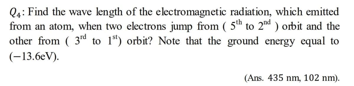 Q4: Find the wave length of the electromagnetic radiation, which emitted
from an atom, when two electrons jump from ( 5th to 2nd ) orbit and the
other from ( 3rd to 1º) orbit? Note that the ground energy equal to
(-13.6eV).
(Ans. 435 nm, 102 nm).
