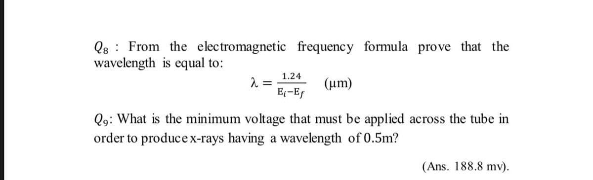 Q8 : From the electromagnetic frequency formula prove that the
wavelength is equal to:
1.24
(um)
E-Ef
Q9: What is the minimum voltage that must be applied across the tube in
order to producex-rays having a wavelength of 0.5m?
(Ans. 188.8 mv).
