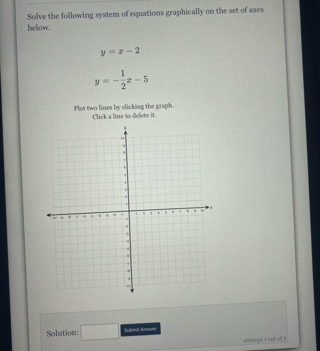 Solve the following system of equations graphically on the set of axes
below.
y = x - 2
U = - -r -
Plot two lines by clicking the graph.
Click a line to delete it.
10
3
12
-1
-9 -8
-6
-3
3
8.
10
2.
-10
-7
-5
-4
-2
-1
-1
-2
-3
-4
-5
-7
-8
-9
-10
Solution:
Submit Answer
attempt 1 out of 2
112
