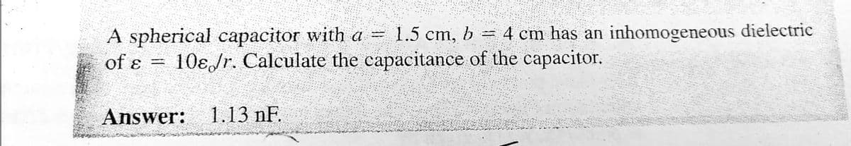 A spherical capacitor with a =
1.5 cm, 6
4 cm has an inhomogeneous dielectric
of ɛ =
10ɛJr. Calculate the capacitance of the capacitor.
Answer:
1.13 nF.
