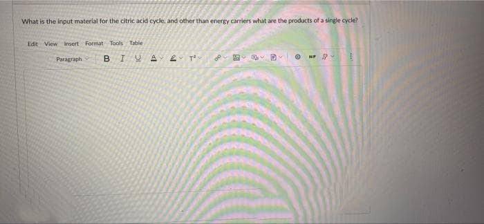 What is the input material for the citric acid cycle, and other than energy carriers what are the products of a single cycle?
Edit View Insert Format Tools Table
Paragraph
B
I U
A 2 T²
O
H