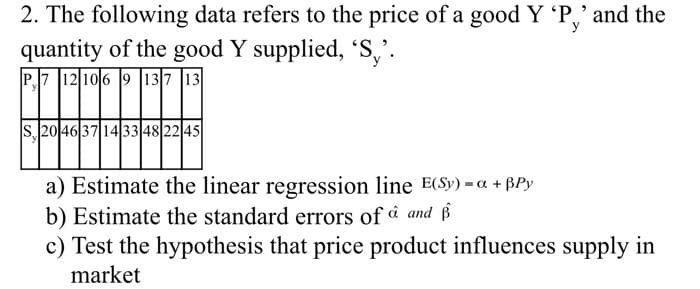 2. The following data refers to the price of a good Y 'P,' and the
quantity of the good Y supplied, 'S,'.
P7 12 106 9 137 13
S, 20 46 37 14 33 48 22 45
a) Estimate the linear regression line E(Sy) =a +Py
b) Estimate the standard errors of û and
c) Test the hypothesis that price product influences supply in
market