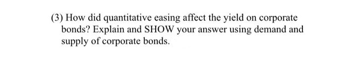 (3) How did quantitative easing affect the yield on corporate
bonds? Explain and SHOW your answer using demand and
supply of corporate bonds.
