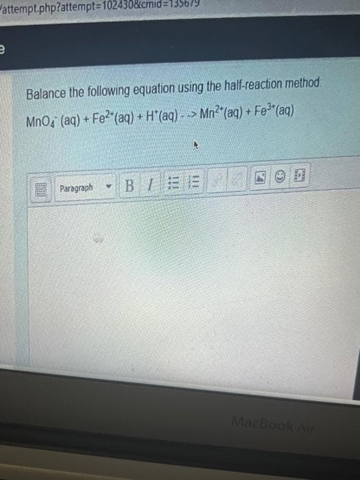 attempt.php?attempt=102430&cmid=135679
e
Balance the following equation using the half-reaction method:
MnO4 (aq) + Fe²(aq) + H*(aq)--> Mn² (aq) + Fe³*(aq)
Paragraph BEE
Y
C
D
MacBook Air