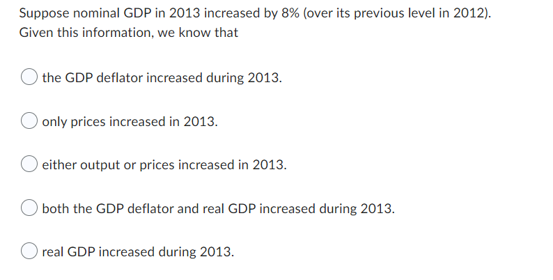 Suppose nominal GDP in 2013 increased by 8% (over its previous level in 2012).
Given this information, we know that
the GDP deflator increased during 2013.
only prices increased in 2013.
either output or prices increased in 2013.
both the GDP deflator and real GDP increased during 2013.
real GDP increased during 2013.