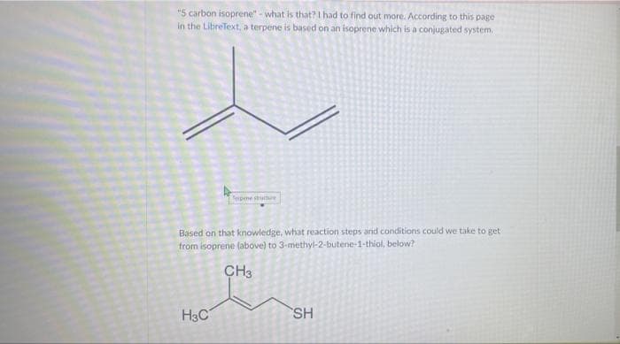 "5 carbon isoprene" - what is
that? I had to find out more. According to this page
in the LibreText, a terpene is based on an isoprene which is a conjugated system,
Terpene structure
Based on that knowledge, what reaction steps and conditions could we take to get
from isoprene (above) to 3-methyl-2-butene-1-thiol, below?
CH3
H3C
SH