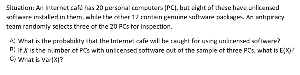 Situation: An Internet café has 20 personal computers (PC), but eight of these have unlicensed
software installed in them, while the other 12 contain genuine software packages. An antipiracy
team randomly selects three of the 20 PCs for inspection.
A) What is the probability that the Internet café will be caught for using unlicensed software?
B) If X is the number of PCs with unlicensed software out of the sample of three PCs, what is E(X)?
C) What is Var(X)?
