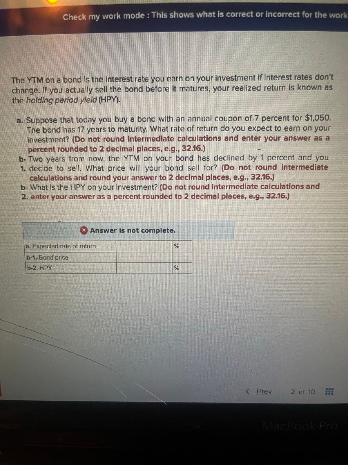 Check my work mode: This shows what is correct or incorrect for the work
The YTM on a bond is the interest rate you earn on your investment if interest rates don't
change. If you actually sell the bond before it matures, your realized return is known as
the holding period yield (HPY).
a. Suppose that today you buy a bond with an annual coupon of 7 percent for $1,050.
The bond has 17 years to maturity. What rate of return do you expect to earn on your
investment? (Do not round intermediate calculations and enter your answer as a
percent rounded to 2 decimal places, e.g., 32.16.)
b- Two years from now, the YTM on your bond has declined by 1 percent and you
1. decide to sell. What price will your bond sell for? (Do not round intermediate
calculations and round your answer to 2 decimal places, e.g., 32.16.)
b- What is the HPY on your investment? (Do not round intermediate calculations and
2. enter your answer as a percent rounded to 2 decimal places, e.g., 32.16.)
x Answer is not complete.
a. Expected rate of return
b-1. Bond price
%
< Prev
2 of 10 235
MacBook Pro