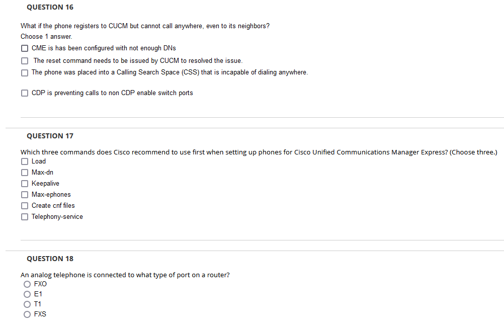 QUESTION 16
What if the phone registers to CUCM but cannot call anywhere, even to its neighbors?
Choose 1 answer.
O CME is has been configured with not enough DNS
O The reset command needs to be issued by CUCM to resolved the issue.
O The phone was placed into a Calling Search Space (CSS) that is incapable of dialing anywhere.
O CDP is preventing calls to non CDP enable switch ports
QUESTION 17
Which three commands does Cisco recommend to use first when setting up phones for Cisco Unified Communications Manager Express? (Choose three.)
O Load
O Max-dn
O Keepalive
O Max-ephones
O Create cnf files
O Telephony-service
QUESTION 18
An analog telephone is connected to what type of port on a router?
O FXO
O E1
O T1
O FXS
