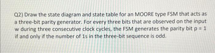 Q2) Draw the state diagram and state table for an MOORE type FSM that acts as
a three-bit parity generator. For every three bits that are observed on the input
w during three consecutive clock cycles, the FSM generates the parity bit p = 1
if and only if the number of 1s in the three-bit sequence is odd.
