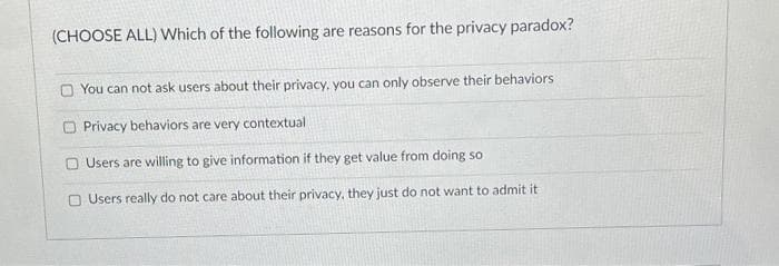 (CHOOSE ALL) Which of the following are reasons for the privacy paradox?
You can not ask users about their privacy, you can only observe their behaviors
O Privacy behaviors are very contextual
Users are willing to give information if they get value from doing so
O Users really do not care about their privacy, they just do not want to admit it
