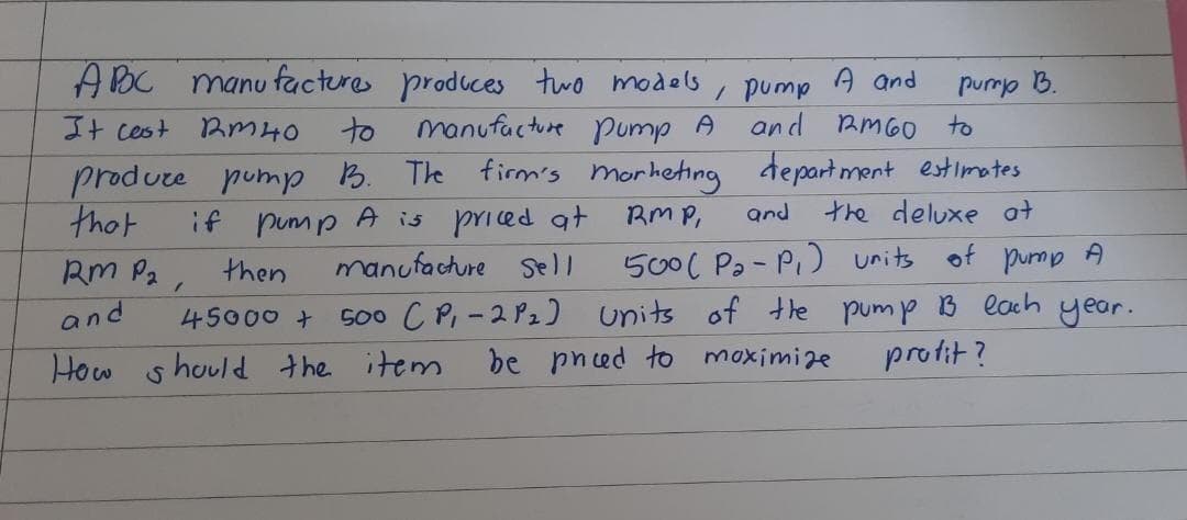 ABC manufactures produces two models
It cast Rm 40
manufacture pump A
A and
, pump
and RM60 to
to
produce pump B. The firm's marketing department estimates
if pump A is priced at RMP,
manufacture Sell
that
and
the deluxe at
500 ( Pa-P₁) units of pump A
500 CP₁-2P2) units of the pump B each year.
be pneed to maximize
profit?
RM P₂,
and
then
45000 +
How should the item
pump B.