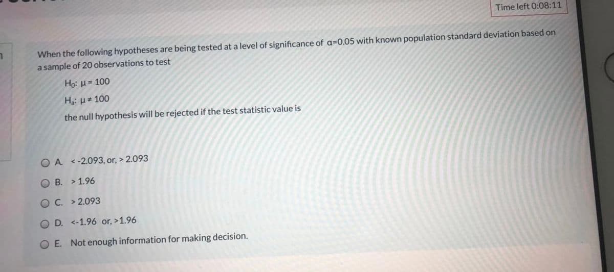 Time left 0:08:11
When the following hypotheses are being tested at a level of significance of a=0.05 with known population standard deviation based on
a sample of 20 observations to test
Họ: H= 100
Ha: H= 100
the null hypothesis will be rejected if the test statistic value is
O A. <-2.093, or, > 2.093
О В. >1.96
ОС. >2.093
O D. <-1.96 or, >1.96
O E. Not enough information for making decision.
