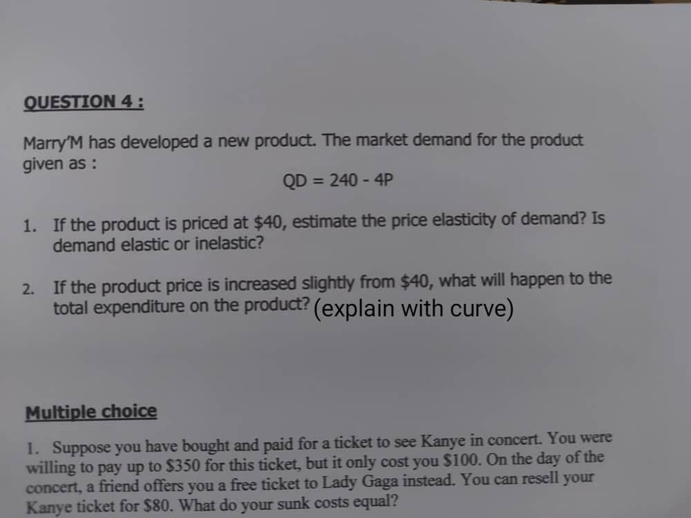 QUESTION 4:
Marry'M has developed a new product. The market demand for the product
given as :
QD = 240 - 4P
%3D
1. If the product is priced at $40, estimate the price elasticity of demand? Is
demand elastic or inelastic?
2. If the product price is increased slightly from $40, what will happen to the
total expenditure on the product? (explain with curve)
Multiple choice
1. Suppose you have bought and paid for a ticket to see Kanye in concert. You were
willing to pay up to $350 for this ticket, but it only cost you $100. On the day of the
concert, a friend offers you a free ticket to Lady Gaga instead. You can resell your
Kanye ticket for $80. What do your sunk costs equal?
