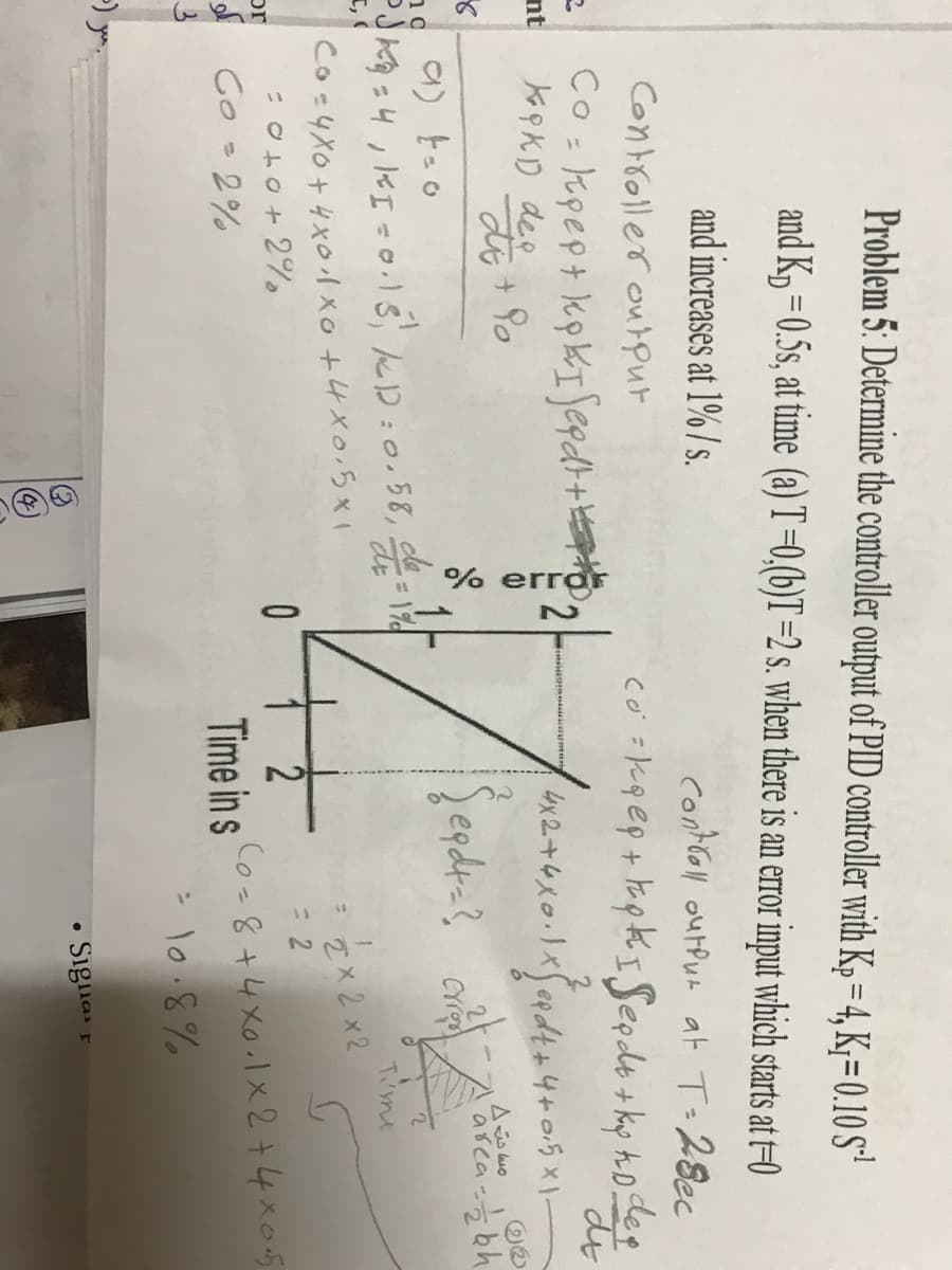 % erra
Problem 5: Determine the controller output of PID controller with Kp = 4, K;= 0.10 S
and K, =0.5s, at time (a) T=0,(b)T=2 s. when there is an error input which starts at t=0
and increases at 1% / s.
controll ourpun at T=28ec
Controller ourpur
co =kg@p+ Fapk ISeeds + ky hodeg
Co: kopept kp kISepdr+
KopKD dee
do
%3D
2.
nt
egdra?
asca-bh
Tme
I,
Cos4Xo+4x0小xo+4x0.5x1
Ex 2x2
3D2
or
Time in s
Co-8+4x0.1x 2+4x05
A Co =2%
> lo.8%
• Siglia r
