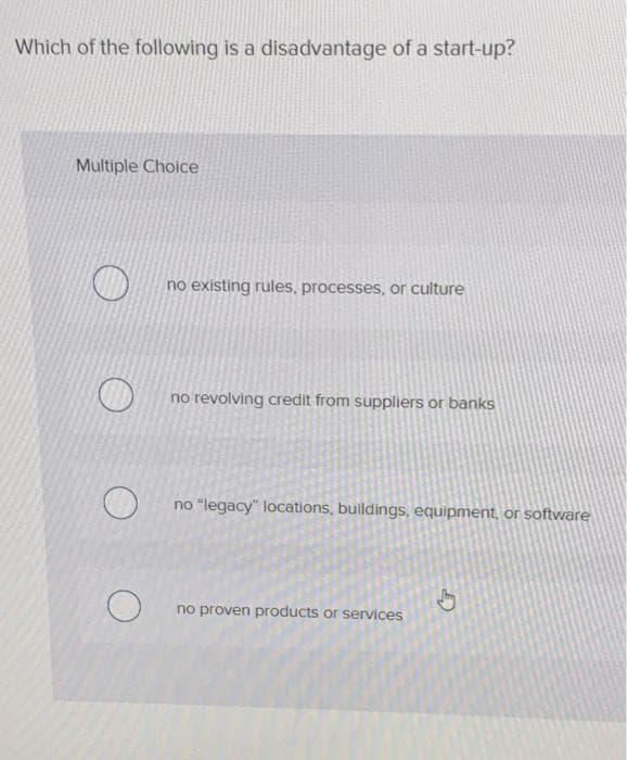 Which of the following is a disadvantage of a start-up?
Multiple Choice
no existing rules, processes, or culture
no revolving credit from suppliers or banks
no "legacy" locations, buildings, equipment, or software
no proven products or services
